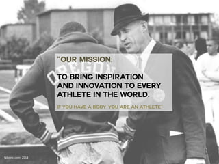 “OUR MISSION: 
TO BRING INSPIRATION 
AND INNOVATION TO EVERY 
ATHLETE IN THE WORLD. 
IF YOU HAVE A BODY, YOU ARE AN ATHLETE” 
Nikeinc.com: 
2014 
 
