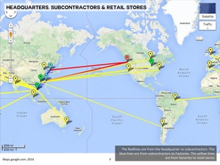 The 
Redlines 
are 
from 
the 
Headquarter 
to 
subcontractors. 
The 
blue 
lines 
are 
from 
subcontractors 
to 
Factories. 
The 
yellow 
lines 
are 
from 
factories 
Maps.google.com, 
2014 
to 
retail 
stores 
Headquarters, Subcontractors & Retail stores 
9 
 