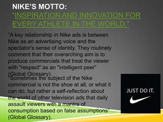 NIKE’S MOTTO:
 “INSPIRATION AND INNOVATION FOR
 EVERY ATHLETE IN THE WORLD.”
“A key relationship in Nike ads is between
Nike as an advertising voice and the
spectator's sense of identity. They routinely
comment that their overarching aim is to
produce commercials that treat the viewer
with "respect" as an "intelligent peer”
(Global Glossary).
“Sometimes the subject of the Nike
commercial is not the shoe at all, or what it
can do, but rather a self-reflection about
the world of other television ads that daily
assault viewers with a mantra of
consumption based on false assumptions”
(Global Glossary).
 