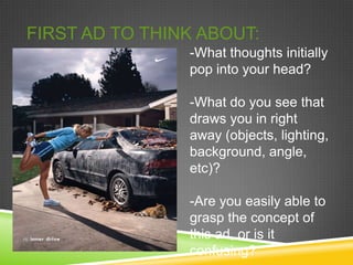 FIRST AD TO THINK ABOUT:
                -What thoughts initially
                pop into your head?

                -What do you see that
                draws you in right
                away (objects, lighting,
                background, angle,
                etc)?

                -Are you easily able to
                grasp the concept of
                this ad, or is it
                confusing?
 