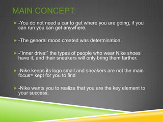 MAIN CONCEPT:
 -You do not need a car to get where you are going, if you
  can run you can get anywhere.

 -The general mood created was determination.


 -“Inner drive:” the types of people who wear Nike shoes
  have it, and their sneakers will only bring them farther.

 -Nike keeps its logo small and sneakers are not the main
  focus= kept for you to find

 -Nike wants you to realize that you are the key element to
  your success.
 