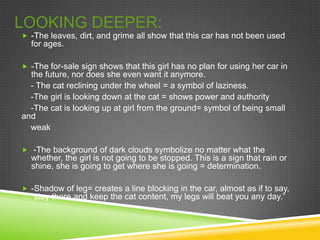 LOOKING DEEPER:
 -The leaves, dirt, and grime all show that this car has not been used
  for ages.

 -The for-sale sign shows that this girl has no plan for using her car in
  the future, nor does she even want it anymore.
  - The cat reclining under the wheel = a symbol of laziness.
  -The girl is looking down at the cat = shows power and authority
  -The cat is looking up at girl from the ground= symbol of being small
and
  weak

 -The background of dark clouds symbolize no matter what the
  whether, the girl is not going to be stopped. This is a sign that rain or
  shine, she is going to get where she is going = determination.

 -Shadow of leg= creates a line blocking in the car, almost as if to say,
  “stay there and keep the cat content, my legs will beat you any day.”
 