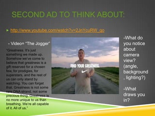 SECOND AD TO THINK ABOUT:
 http://www.youtube.com/watch?v=2JnYcuRW_qo

                                               -What do
 - Video= “The Jogger”                         you notice
“Greatness. It’s just                          about
something we made up.                          camera
Somehow we’ve come to
believe that greatness is a
                                               view?
gift reserved for a chosen                     (angle,
few, for prodigies, for                        background
superstars, and the rest of
us can only stand by                           , lighting?)
watching. You can forget
that. Greatness is not some
rare DNA strand, not some
                                               -What
precious thing. Greatness is                   draws you
no more unique to us than                      in?
breathing. We’re all capable
of it. All of us.”
 
