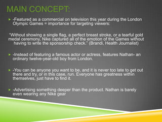 MAIN CONCEPT:
 -Featured as a commercial on television this year during the London
  Olympic Games = importance for targeting viewers:

“Without showing a single flag, a perfect breast stroke, or a tearful gold
medal ceremony, Nike captured all of the emotion of the Games without
  having to write the sponsorship check.” (Brandi, Health Journalist)

 -Instead of featuring a famous actor or actress, features Nathan- an
  ordinary twelve-year-old boy from London.

 -You can be anyone you want to be, and it is never too late to get out
  there and try, or in this case, run. Everyone has greatness within
  themselves, just have to find it.

 -Advertising something deeper than the product. Nathan is barely
  even wearing any Nike gear
 