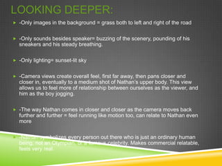 LOOKING DEEPER:
 -Only images in the background = grass both to left and right of the road


 -Only sounds besides speaker= buzzing of the scenery, pounding of his
  sneakers and his steady breathing.

 -Only lighting= sunset-lit sky


 -Camera views create overall feel, first far away, then pans closer and
  closer in, eventually to a medium shot of Nathan’s upper body. This view
  allows us to feel more of relationship between ourselves as the viewer, and
  him as the boy jogging.

 -The way Nathan comes in closer and closer as the camera moves back
  further and further = feel running like motion too, can relate to Nathan even
  more

 -Nathan symbolizes every person out there who is just an ordinary human
  being, not an Olympian, or a famous celebrity. Makes commercial relatable,
  feels very real.
 