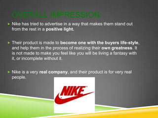 OVERALL IMPRESSION:
 Nike has tried to advertise in a way that makes them stand out
  from the rest in a positive light.


 Their product is made to become one with the buyers life-style,
  and help them in the process of realizing their own greatness. It
  is not made to make you feel like you will be living a fantasy with
  it, or incomplete without it.


 Nike is a very real company, and their product is for very real
  people.
 