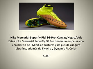 Nike Mercurial Superfly Piel SG-Pro- Canvas/Negro/Volt
Estas Nike Mercurial Superfly SG Pro tienen un empeine con
una mezcla de Flyknit sin costuras y de piel de canguro
ultrafina, además de Flywire y Dynamic Fit Collar
$500
 