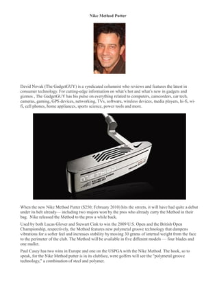 Nike Method Putter
�




David Novak (The GadgetGUY) is a syndicated columnist who reviews and features the latest in
consumer technology. For cutting-edge information on what’s hot and what’s new in gadgets and
gizmos , The GadgetGUY has his pulse on everything related to computers, camcorders, car tech,
cameras, gaming, GPS devices, networking, TVs, software, wireless devices, media players, hi-fi, wi-
fi, cell phones, home appliances, sports science, power tools and more.




When the new Nike Method Putter ($250; February 2010) hits the streets, it will have had quite a debut
under its belt already— including two majors won by the pros who already carry the Method in their
bag. Nike released the Method to the pros a while back.
Used by both Lucas Glover and Stewart Cink to win the 2009 U.S. Open and the British Open
Championship, respectively, the Method features new polymetal groove technology that dampens
vibrations for a softer feel and increases stability by moving 30 grams of internal weight from the face
to the perimeter of the club. The Method will be available in five different models — four blades and
one mallet.
Paul Casey has two wins in Europe and one on the USPGA with the Nike Method. The hook, so to
speak, for the Nike Method putter is in its clubface, were golfers will see the "polymetal groove
technology," a combination of steel and polymer.
 