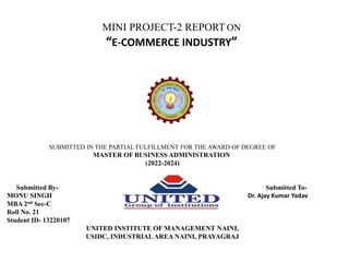 MINI PROJECT-2 REPORT ON
“E-COMMERCE INDUSTRY”
SUBMITTED IN THE PARTIAL FULFILLMENT FOR THE AWARD OF DEGREE OF
MASTER OF BUSINESS ADMINISTRATION
(2022-2024)
Submitted By- Submitted To-
MONU SINGH Dr. Ajay Kumar Yadav
MBA 2nd Sec-C
Roll No. 21
Student ID- 13220107
UNITED INSTITUTE OF MANAGEMENT NAINI,
USIDC, INDUSTRIAL AREA NAINI, PRAYAGRAJ
 