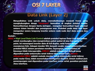 x




     Menyediakan Link untuk data, memaketkannya menjadi frame yang
     menghubungkan dengn “hardware” kemudian di angkut melalui media.
     Komunikasinya dengan kartu jaringan , mengatur komunikasi layer physical
     antara sistem koneksi dan penanganan eror. Protokol pada data link layer
     mengantur secara langsung transfer antara node-node dari data antara dua
     komputer.
Contoh :
HDLC = High Level Data Link Control adalah protokol lapisan Data Link digunakan
     untuk membungkus dan mengirimkan paket-paket di atas link point-to-
     point. Ini menangani transfer data di full duplex, serta fungsi-fungsi
     manajemen link. Sebagai standar OSI, banyak vendor mengimplementasikan
     protokol HDLC dalam peralatan mereka. Sayangnya, implementasi ini
     biasanya tidak interoperable. (HDLC) adalah enkapsulasi default yang
     digunakan pada antarmuka serial sinkron dari router Cisco. Karena
     enkapsulasi HDLC adalah metode standar untuk antarmuka serial sinkron
     pada router Cisco, tidak memerlukan konfigurasi eksplisit. Untuk melihat jenis
     penampungan saat digunakan pada interface router serial, gunakan perintah
     show interface.
 