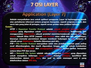 x




    Adalah menyediakan jasa untuk aplikasi pengguna. Layer ini bertanggung jawab
    atas pertukaran informasi antara program komputer, seperti program e-mail, dan
    servis lain yang jalan di jaringan, seperti server printer atau palikasi lainnya.
Contoh :
-   HTTP = Hypertext Transfer Protocol adalah sebuah protokol jaringan lapisan
    aplikasi yang digunakan untuk sistem informasi terdistribusi, kolaboratif, dan
    menggunakan hipermedia. sebuah protokol meminta/menjawab antara klien dan
    server. Sebuah klien HTTP (seperti web browser atau robot dan lain sebagainya),
    biasanya memulai permintaan dengan membuat hubungan ke port tertentu di
    sebuah server Webhosting tertentu (biasanya port 80).
-   FTP = File Transfer Protocol merupakan salah satu protokol Internet yang paling
    awal dikembangkan, dan masih digunakan hingga saat ini untuk melakukan
    pengunduhan (download) dan penggugahan (upload) berkas-berkas komputer
    antara klien FTP dan server.
-   NFS = Network File System adalah sebuah kumpulan protokol yang digunakan
    untuk mengakses beberapa sistem berkas melalui jaringan. Spesifikasi NFS
    didefinisikan dalam RFC 1094, dan saat ini telah mencapai versi 3 yang
    didefinisikan dalam RFC 1813.
 