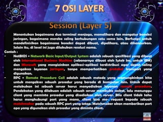 x




     Menentukan bagaimana dua terminal menjaga, memelihara dan mengatur koneksi
     jaringan, bagaimana mereka saling berhubungan satu sama lain. Berfungsi untuk
     mendefinisikan bagaimana koneksi dapat dibuat, dipelihara, atau dihancurkan.
     Selain itu, di level ini juga dilakukan resolusi nama.
Contoh :
-    NetBIOS = Network Basic Input/Output System adalah sebuah spesifikasi yang dibuat
     oleh International Business Machine (sebenarnya dibuat oleh Sytek Inc. untuk IBM)
     dan Microsoft yang mengizinkan aplikasi-aplikasi terdistribusi agar dapat saling
     mengakses layanan jaringan, tanpa memperhatikan protokol transport yang
     digunakan.
-    RPC = Remote Procedure Call adalah sebuah metode yang memungkinkan kita
     untuk mengakses sebuah prosedur yang berada di komputer lain. Untuk dapat
     melakukan ini sebuah server harus menyediakan layanan remote procedure.
     Pendekatan yang dilakuan adalah sebuah server membuka socket, lalu menunggu
     client yang meminta prosedur yang disediakan oleh server. Bila client tidak tahu
     harus menghubungi port yang mana, client bisa me- request kepada sebuah
     matchmaker pada sebuah RPC port yang tetap. Matchmaker akan memberikan port
     apa yang digunakan oleh prosedur yang diminta client.
 