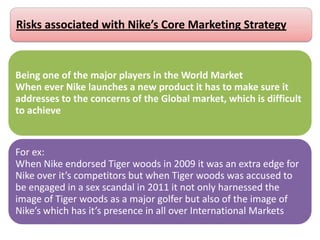 Being one of the major players in the World Market
When ever Nike launches a new product it has to make sure it
addresses to the concerns of the Global market, which is difficult
to achieve
For ex:
When Nike endorsed Tiger woods in 2009 it was an extra edge for
Nike over it’s competitors but when Tiger woods was accused to
be engaged in a sex scandal in 2011 it not only harnessed the
image of Tiger woods as a major golfer but also of the image of
Nike’s which has it’s presence in all over International Markets
Risks associated with Nike’s Core Marketing Strategy
 