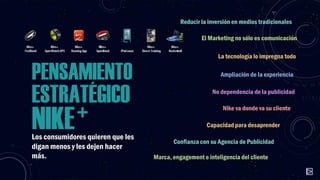 Reducir la inversión en medios tradicionales
El Marketing no sólo es comunicación

PENSAMIENTO

ESTRATÉGICO

+
NIKE

Los consumidores quieren que les
digan menos y les dejen hacer
más.

La tecnología lo impregna todo
Ampliación de la experiencia
No dependencia de la publicidad
Nike va donde va su cliente
Capacidad para desaprender
Confianza con su Agencia de Publicidad
Marca, engagement e inteligencia del cliente

 