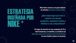 ESTRATEGIA
DISEÑADA POR
+
NIKE

Nike tiene acceso a un gran número
de clientes actuales y potenciales.

¿Qué mejor lugar para dar a
conocer sus nuevos
productos, organizar eventos y
fidelizar a sus compradores?

En lugar de invertir en una campaña de TV a
nivel nacional y/o mundial, se analizan las
rutas que aparecen como las más frecuentadas
en una ciudad y poner un anuncio.

 