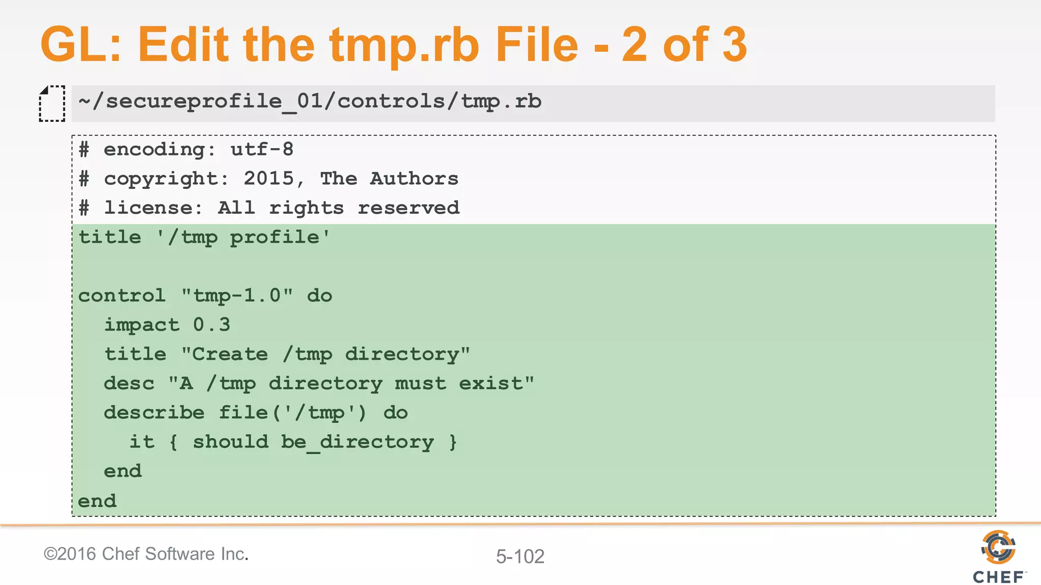 ©2016 Chef Software Inc. 5-102
GL: Edit the tmp.rb File - 2 of 3
# encoding: utf-8
# copyright: 2015, The Authors
# license: All rights reserved
title '/tmp profile'
control "tmp-1.0" do
impact 0.3
title "Create /tmp directory"
desc "A /tmp directory must exist"
describe file('/tmp') do
it { should be_directory }
end
end
~/secureprofile_01/controls/tmp.rb
 