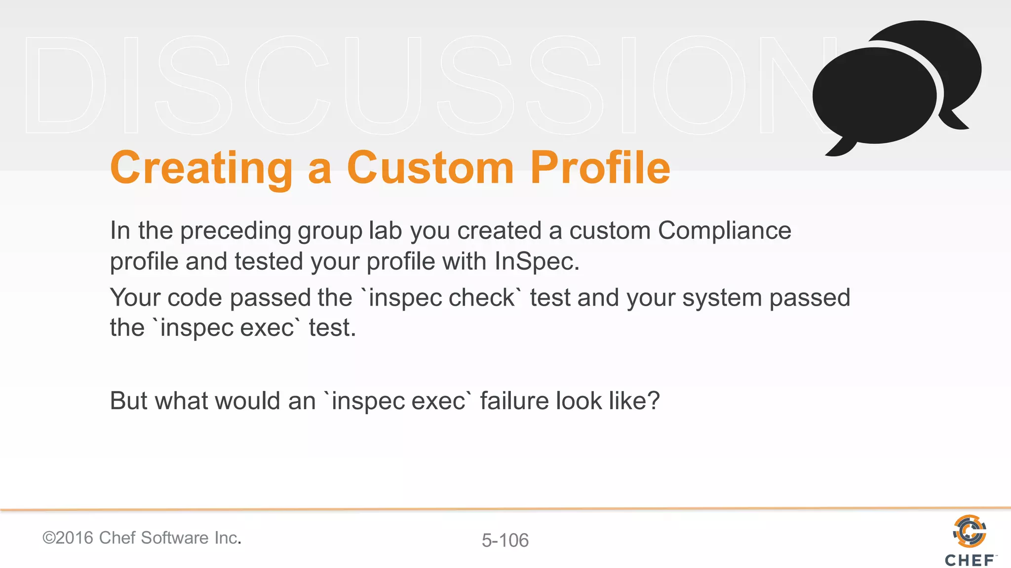 ©2016 Chef Software Inc. 5-106
Creating a Custom Profile
In the preceding group lab you created a custom Compliance
profile and tested your profile with InSpec.
Your code passed the `inspec check` test and your system passed
the `inspec exec` test.
But what would an `inspec exec` failure look like?
 