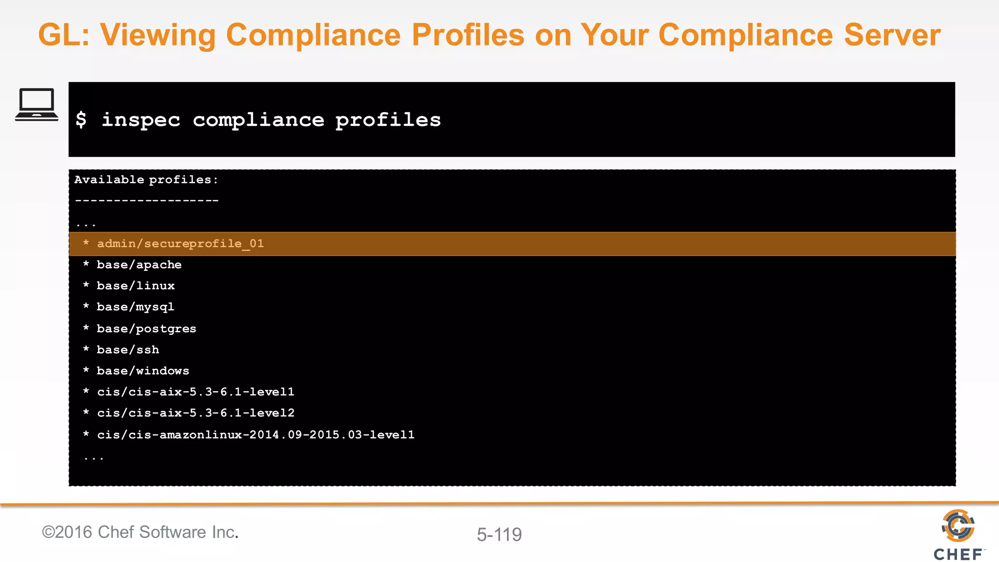 ©2016 Chef Software Inc. 5-119
Available profiles:
-------------------
...
* admin/secureprofile_01
* base/apache
* base/linux
* base/mysql
* base/postgres
* base/ssh
* base/windows
* cis/cis-aix-5.3-6.1-level1
* cis/cis-aix-5.3-6.1-level2
* cis/cis-amazonlinux-2014.09-2015.03-level1
...
$ inspec compliance profiles
GL: Viewing Compliance Profiles on Your Compliance Server
 