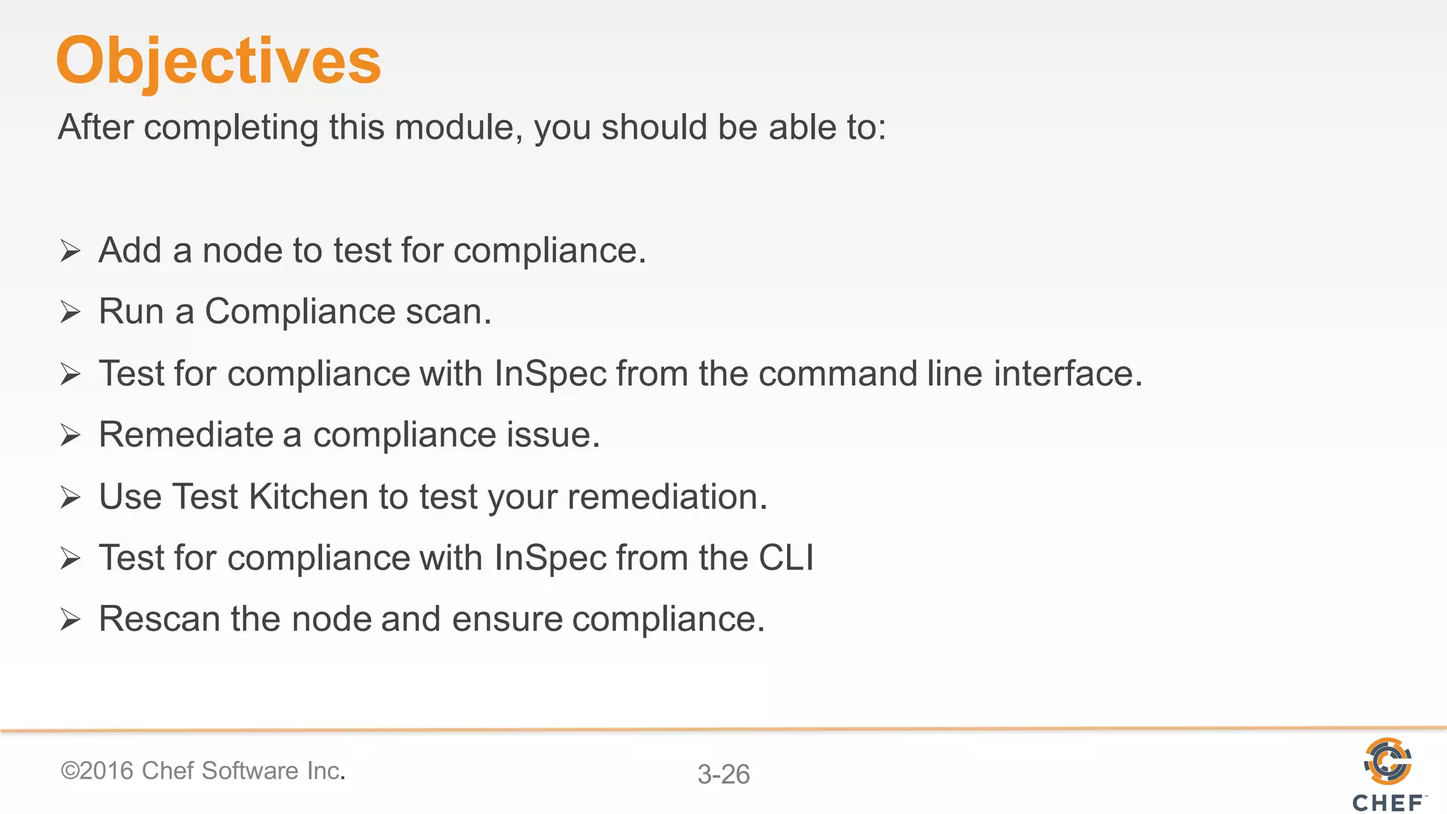 ©2016 Chef Software Inc. 3-26
Objectives
After completing this module, you should be able to:
Ø Add a node to test for compliance.
Ø Run a Compliance scan.
Ø Test for compliance with InSpec from the command line interface.
Ø Remediate a compliance issue.
Ø Use Test Kitchen to test your remediation.
Ø Test for compliance with InSpec from the CLI
Ø Rescan the node and ensure compliance.
 