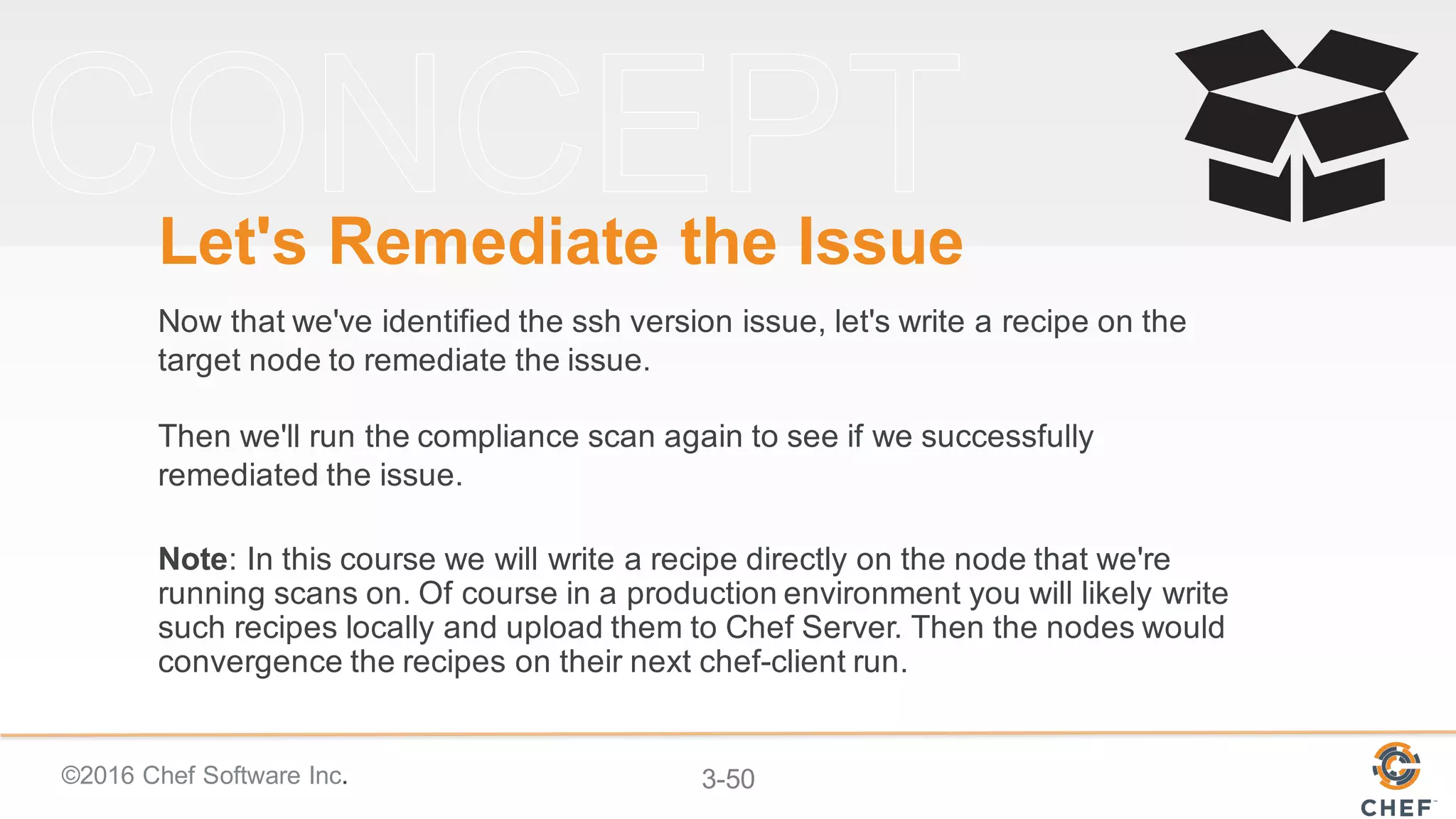 ©2016 Chef Software Inc. 3-50
Let's Remediate the Issue
Now that we've identified the ssh version issue, let's write a recipe on the
target node to remediate the issue.
Then we'll run the compliance scan again to see if we successfully
remediated the issue.
Note: In this course we will write a recipe directly on the node that we're
running scans on. Of course in a production environment you will likely write
such recipes locally and upload them to Chef Server. Then the nodes would
convergence the recipes on their next chef-client run.
 