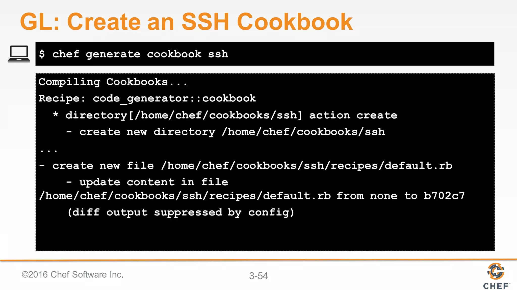 ©2016 Chef Software Inc. 3-54
Compiling Cookbooks...
Recipe: code_generator::cookbook
* directory[/home/chef/cookbooks/ssh] action create
- create new directory /home/chef/cookbooks/ssh
...
- create new file /home/chef/cookbooks/ssh/recipes/default.rb
- update content in file
/home/chef/cookbooks/ssh/recipes/default.rb from none to b702c7
(diff output suppressed by config)
$ chef generate cookbook ssh
GL: Create an SSH Cookbook
 