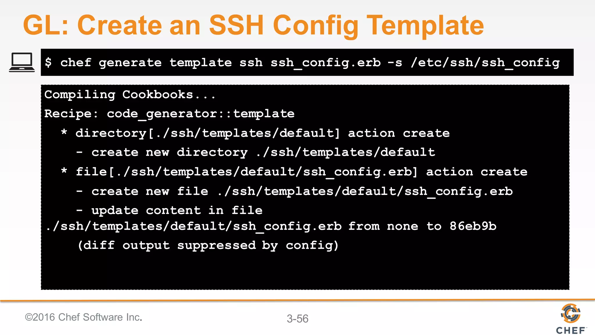 ©2016 Chef Software Inc. 3-56
Compiling Cookbooks...
Recipe: code_generator::template
* directory[./ssh/templates/default] action create
- create new directory ./ssh/templates/default
* file[./ssh/templates/default/ssh_config.erb] action create
- create new file ./ssh/templates/default/ssh_config.erb
- update content in file
./ssh/templates/default/ssh_config.erb from none to 86eb9b
(diff output suppressed by config)
$ chef generate template ssh ssh_config.erb -s /etc/ssh/ssh_config
GL: Create an SSH Config Template
 