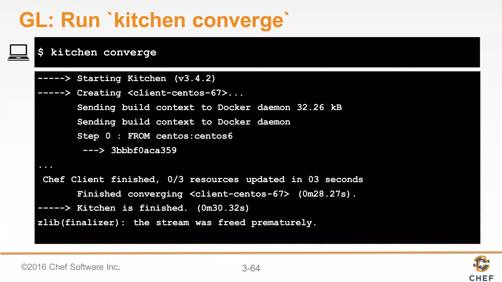 ©2016 Chef Software Inc. 3-64
-----> Starting Kitchen (v3.4.2)
-----> Creating <client-centos-67>...
Sending build context to Docker daemon 32.26 kB
Sending build context to Docker daemon
Step 0 : FROM centos:centos6
---> 3bbbf0aca359
...
Chef Client finished, 0/3 resources updated in 03 seconds
Finished converging <client-centos-67> (0m28.27s).
-----> Kitchen is finished. (0m30.32s)
zlib(finalizer): the stream was freed prematurely.
$ kitchen converge
GL: Run `kitchen converge`
 