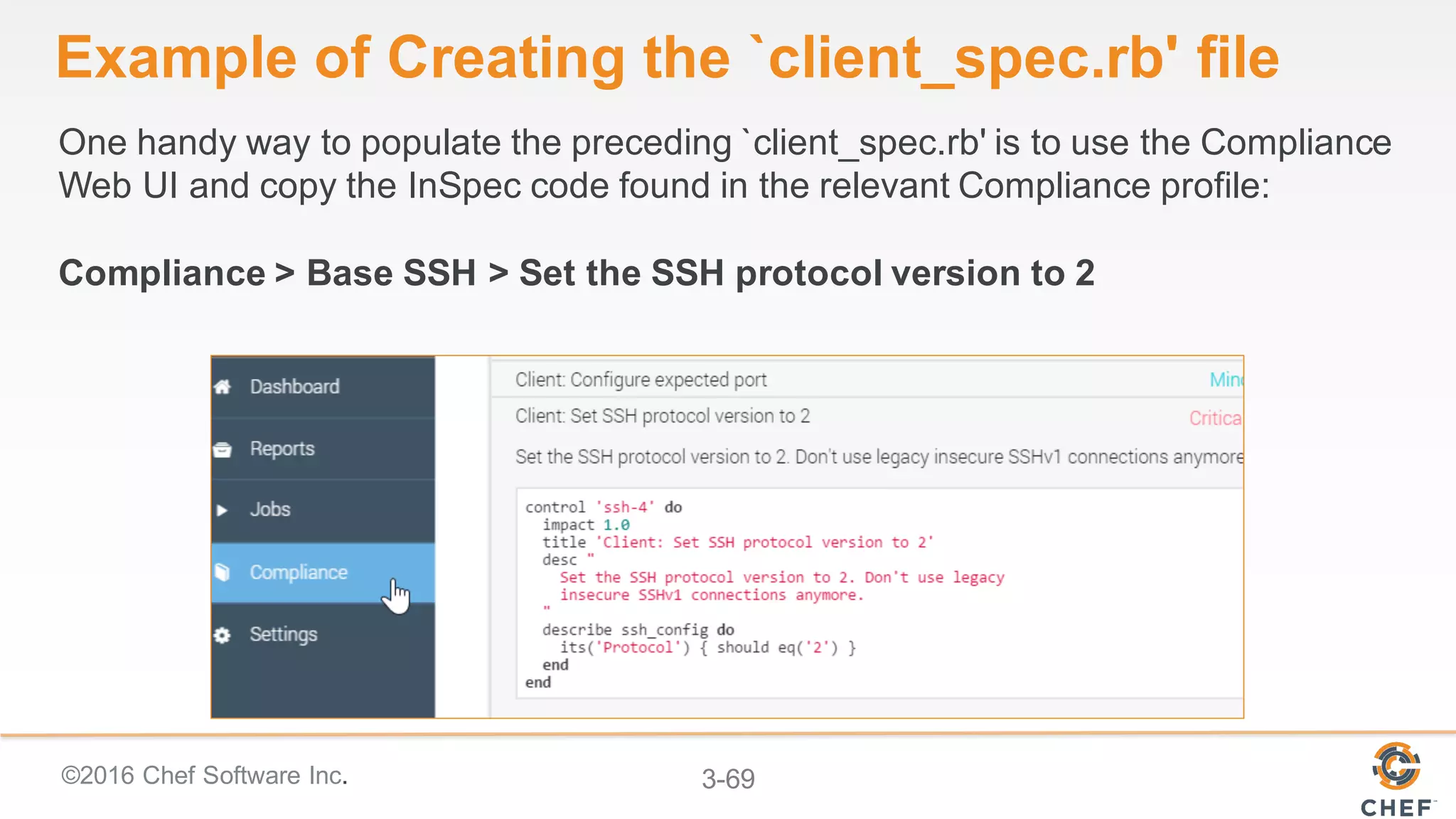 ©2016 Chef Software Inc. 3-69
Example of Creating the `client_spec.rb' file
One handy way to populate the preceding `client_spec.rb' is to use the Compliance
Web UI and copy the InSpec code found in the relevant Compliance profile:
Compliance > Base SSH > Set the SSH protocol version to 2
 