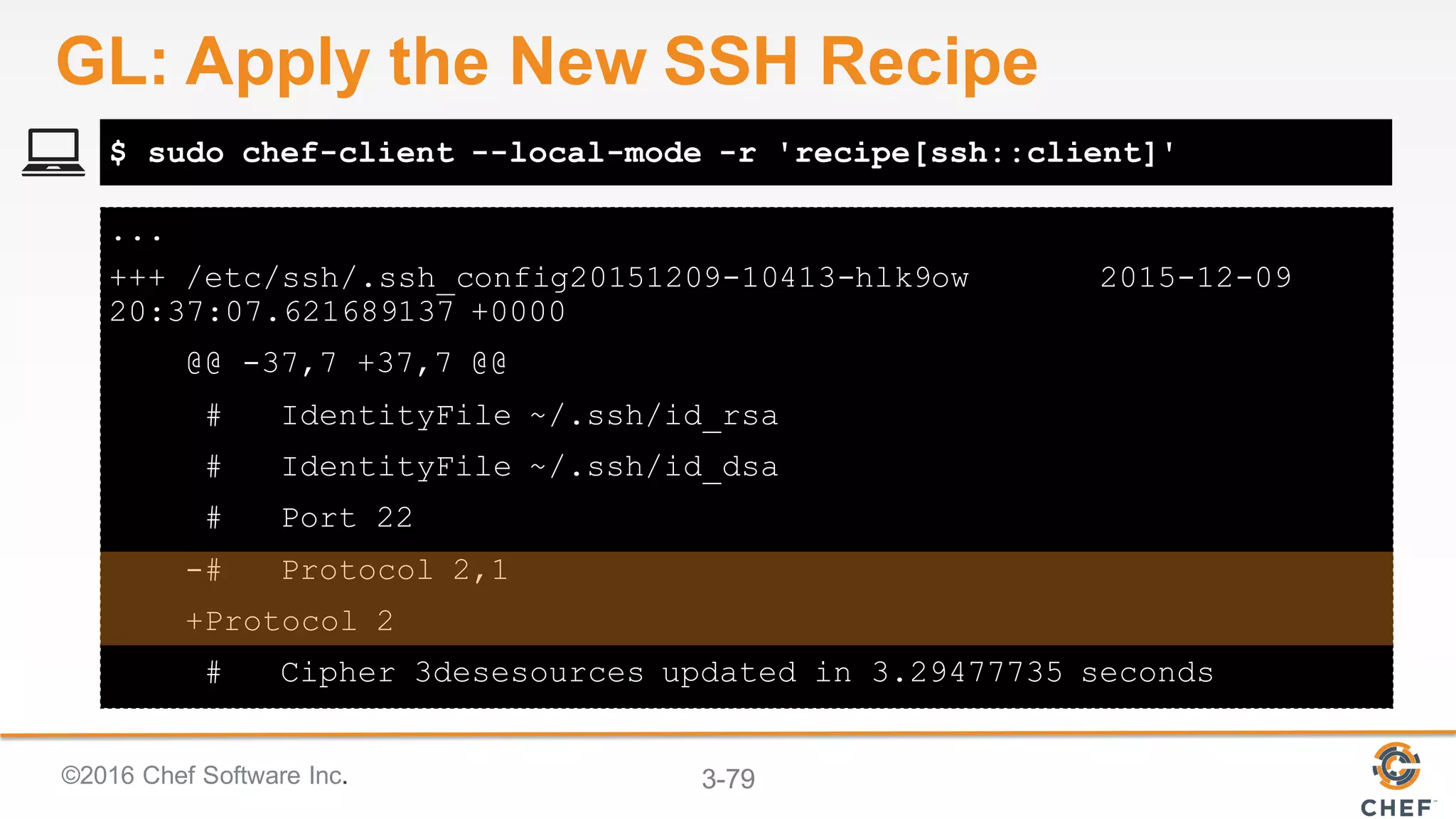 ©2016 Chef Software Inc. 3-79
...
+++ /etc/ssh/.ssh_config20151209-10413-hlk9ow 2015-12-09
20:37:07.621689137 +0000
@@ -37,7 +37,7 @@
# IdentityFile ~/.ssh/id_rsa
# IdentityFile ~/.ssh/id_dsa
# Port 22
-# Protocol 2,1
+Protocol 2
# Cipher 3desesources updated in 3.29477735 seconds
$ sudo chef-client --local-mode -r 'recipe[ssh::client]'
GL: Apply the New SSH Recipe
 