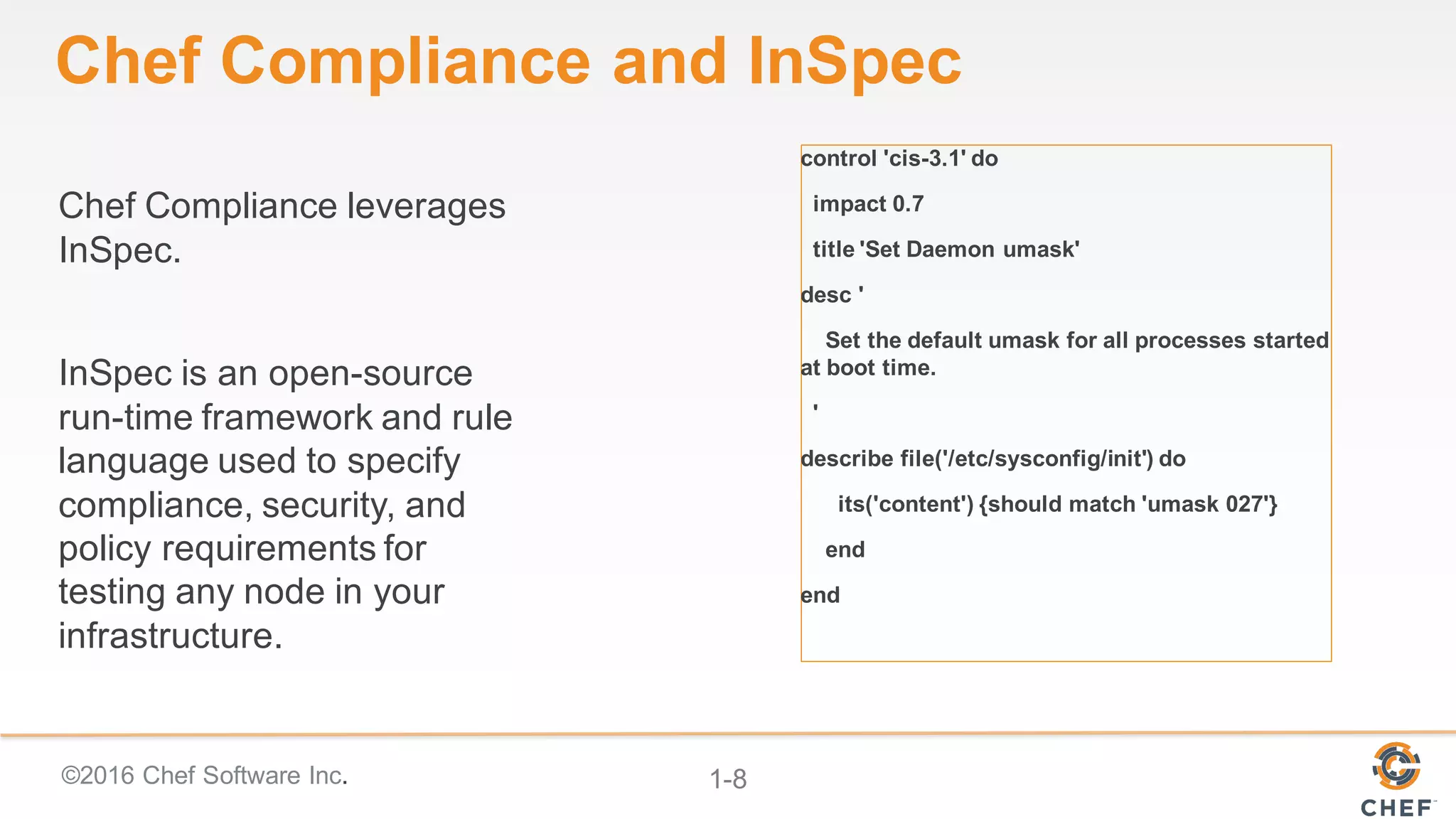 ©2016 Chef Software Inc. 1-8
Chef Compliance leverages
InSpec.
InSpec is an open-source
run-time framework and rule
language used to specify
compliance, security, and
policy requirements for
testing any node in your
infrastructure.
Chef Compliance and InSpec
control 'cis-3.1' do
impact 0.7
title 'Set Daemon umask'
desc '
Set the default umask for all processes started
at boot time.
'
describe file('/etc/sysconfig/init') do
its('content') {should match 'umask 027'}
end
end
 