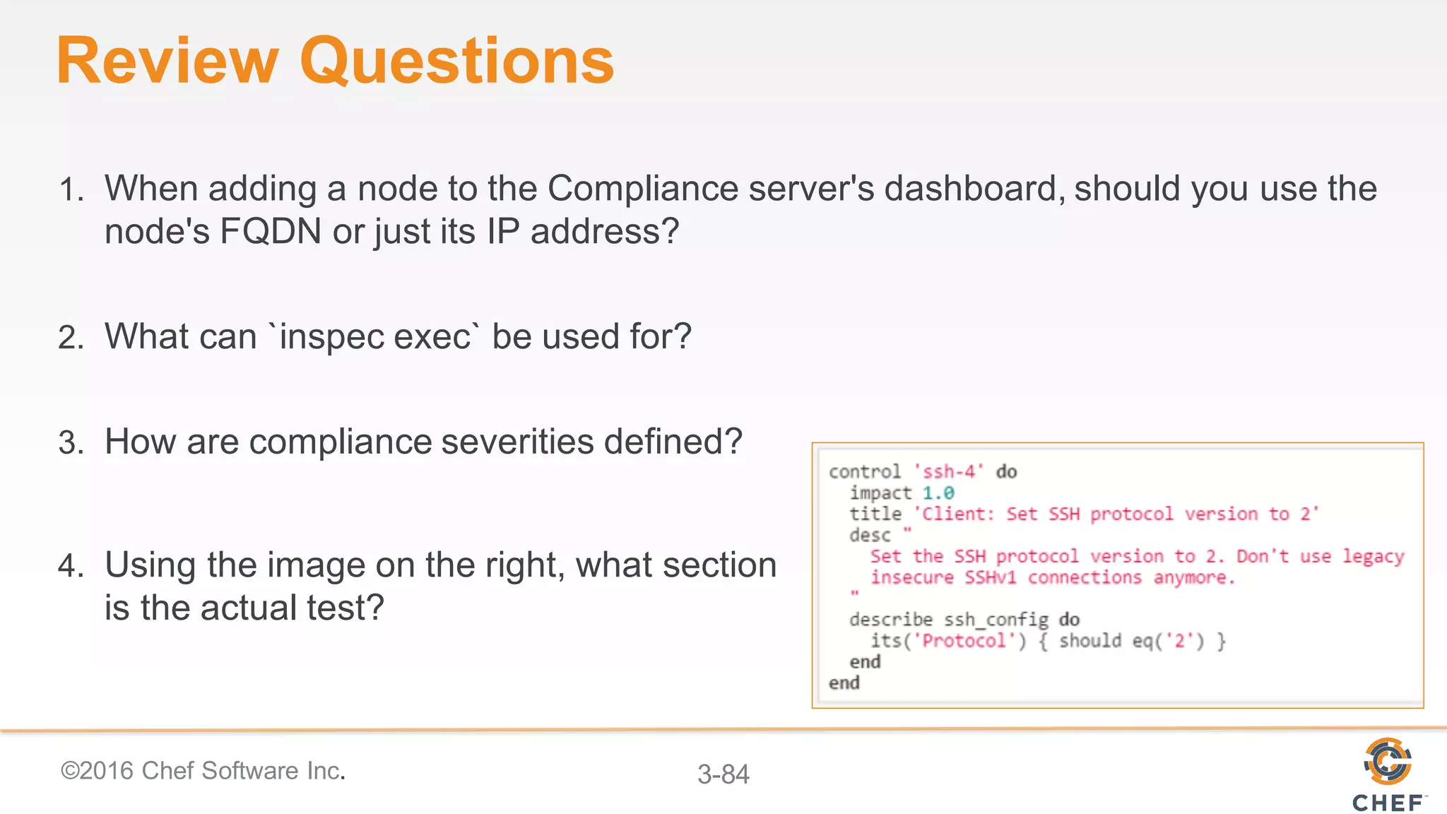 ©2016 Chef Software Inc. 3-84
Review Questions
1. When adding a node to the Compliance server's dashboard, should you use the
node's FQDN or just its IP address?
2. What can `inspec exec` be used for?
3. How are compliance severities defined?
4. Using the image on the right, what section
is the actual test?
 