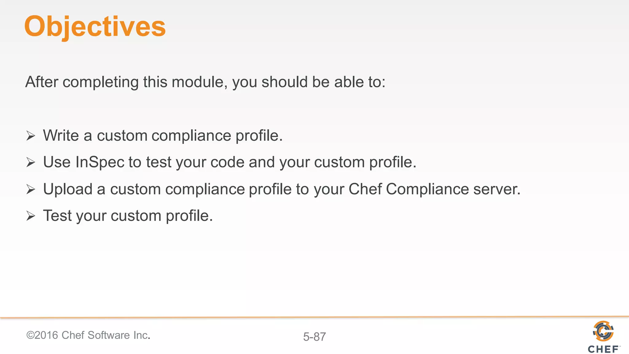 ©2016 Chef Software Inc. 5-87
Objectives
After completing this module, you should be able to:
Ø Write a custom compliance profile.
Ø Use InSpec to test your code and your custom profile.
Ø Upload a custom compliance profile to your Chef Compliance server.
Ø Test your custom profile.
 