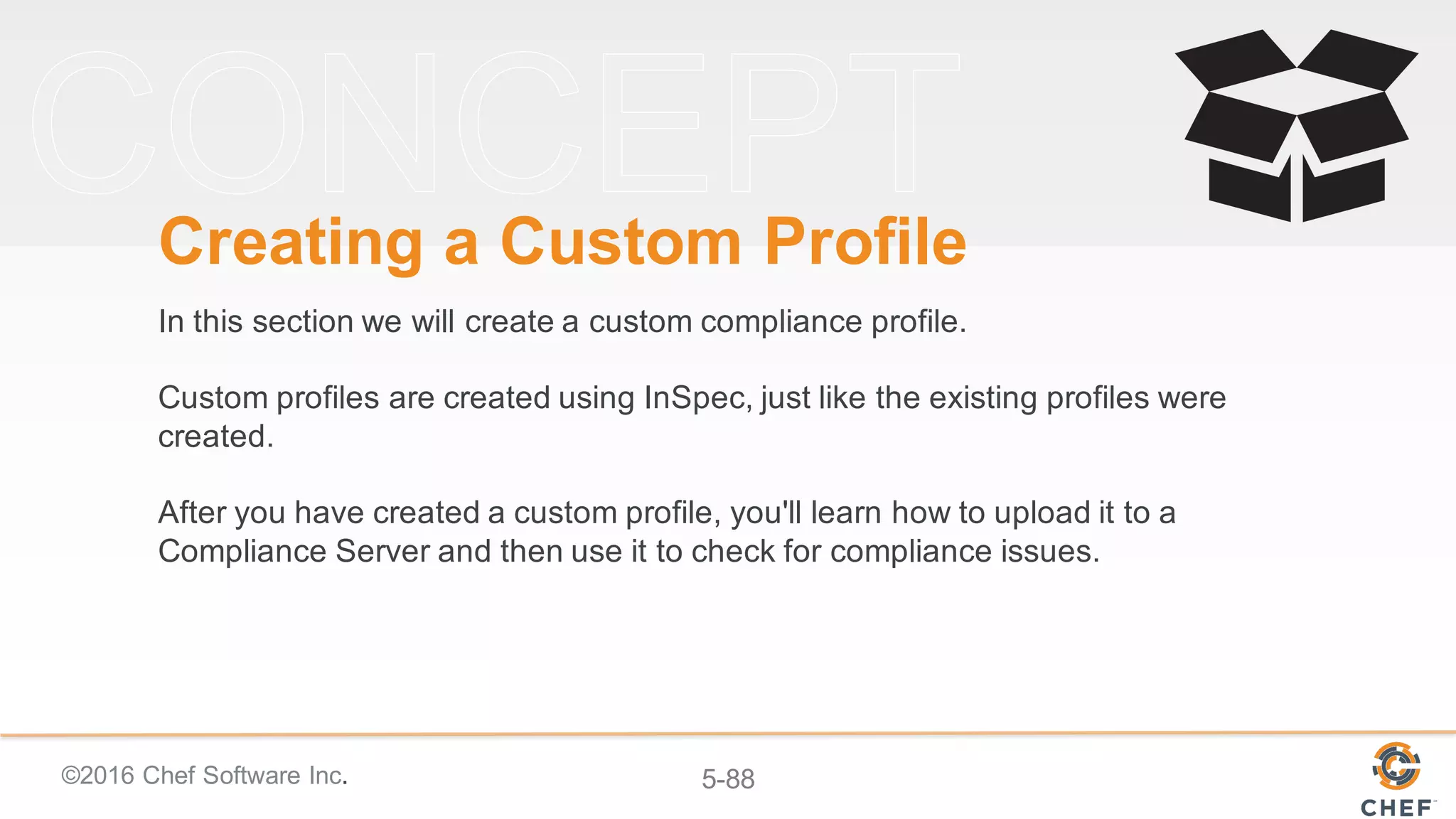 ©2016 Chef Software Inc. 5-88
Creating a Custom Profile
In this section we will create a custom compliance profile.
Custom profiles are created using InSpec, just like the existing profiles were
created.
After you have created a custom profile, you'll learn how to upload it to a
Compliance Server and then use it to check for compliance issues.
 