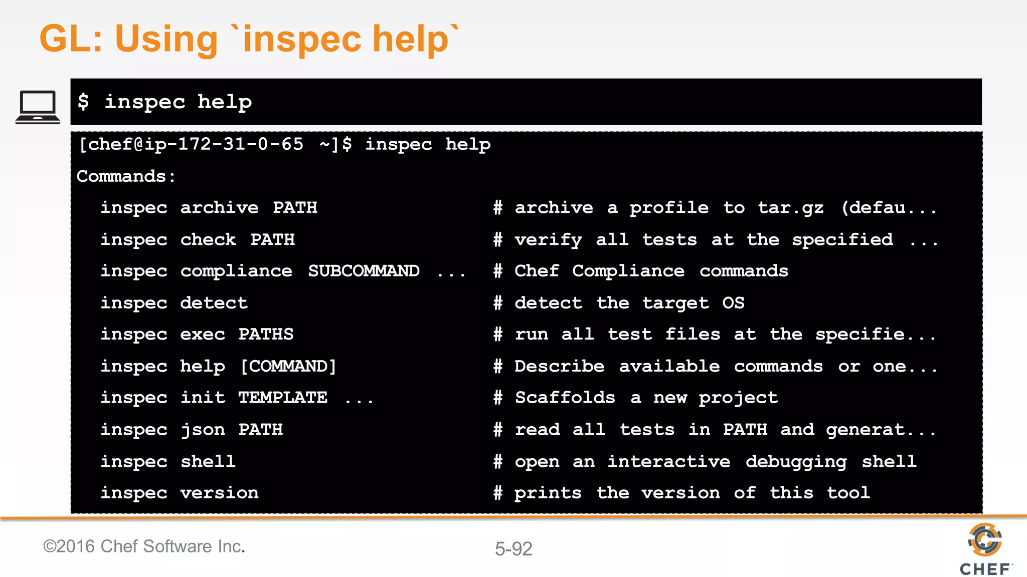 ©2016 Chef Software Inc. 5-92
[chef@ip-172-31-0-65 ~]$ inspec help
Commands:
inspec archive PATH # archive a profile to tar.gz (defau...
inspec check PATH # verify all tests at the specified ...
inspec compliance SUBCOMMAND ... # Chef Compliance commands
inspec detect # detect the target OS
inspec exec PATHS # run all test files at the specifie...
inspec help [COMMAND] # Describe available commands or one...
inspec init TEMPLATE ... # Scaffolds a new project
inspec json PATH # read all tests in PATH and generat...
inspec shell # open an interactive debugging shell
inspec version # prints the version of this tool
$ inspec help
GL: Using `inspec help`
 