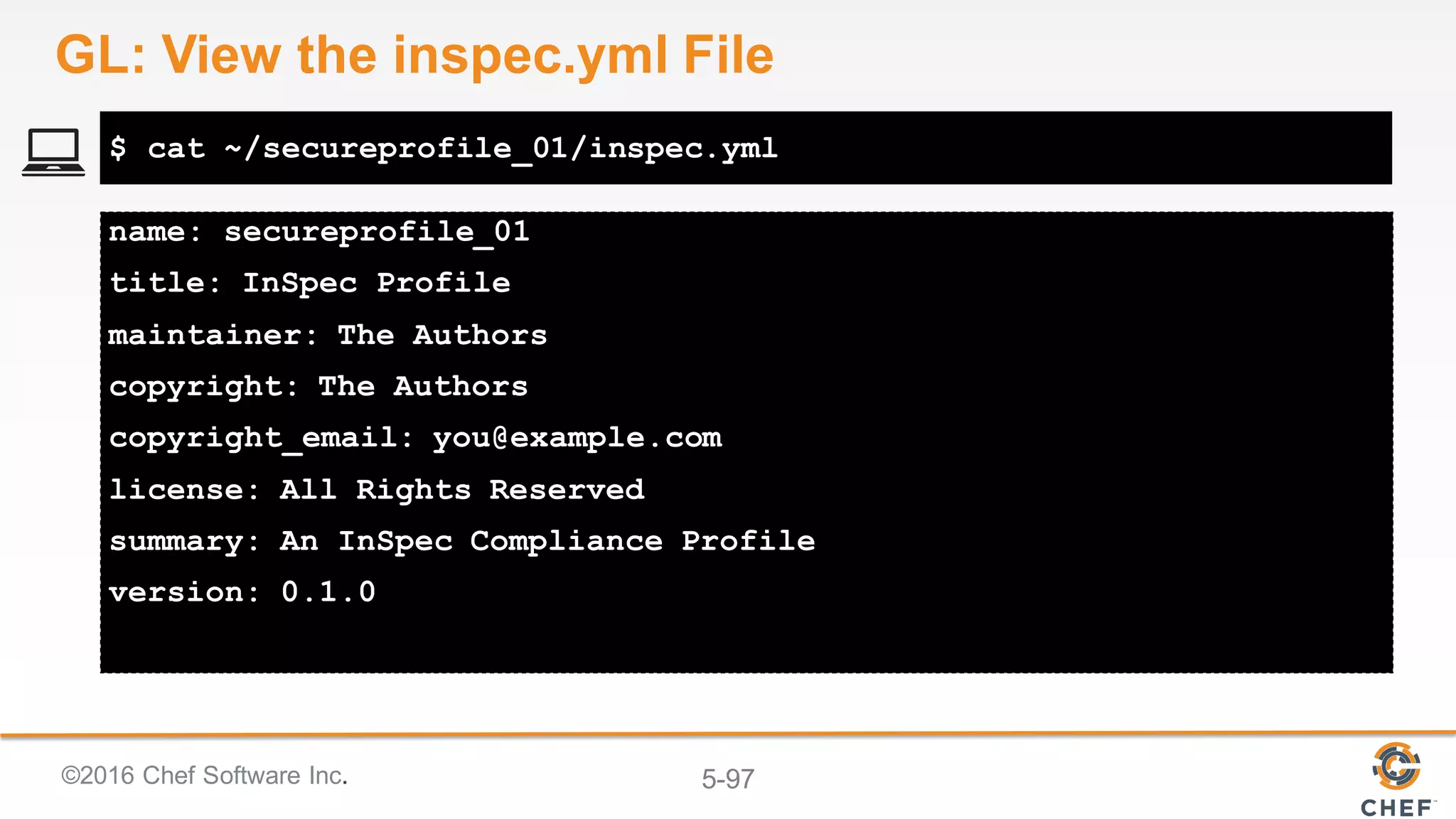 ©2016 Chef Software Inc. 5-97
name: secureprofile_01
title: InSpec Profile
maintainer: The Authors
copyright: The Authors
copyright_email: you@example.com
license: All Rights Reserved
summary: An InSpec Compliance Profile
version: 0.1.0
$ cat ~/secureprofile_01/inspec.yml
GL: View the inspec.yml File
 