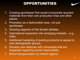 1. Creating sportswear that would incorporate recycled
materials from their own production lines and other
places.
2. Promotion as a fashionable wear, not just
sportswear.
3. Growing segment of the female athletes.
4. International expansion into emerging markets – e.g..
India
5. Additional marketing of existing products to appeal to
new demographic groups.
6. Develop new alliances with companies that are
respected regarding social responsibility.
7. Brand reorganization by market regions
12
 