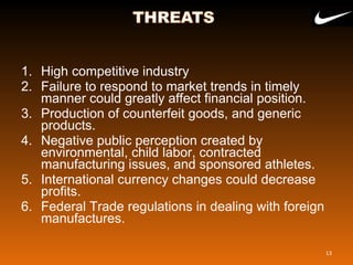 1. High competitive industry
2. Failure to respond to market trends in timely
manner could greatly affect financial position.
3. Production of counterfeit goods, and generic
products.
4. Negative public perception created by
environmental, child labor, contracted
manufacturing issues, and sponsored athletes.
5. International currency changes could decrease
profits.
6. Federal Trade regulations in dealing with foreign
manufactures.
13
 