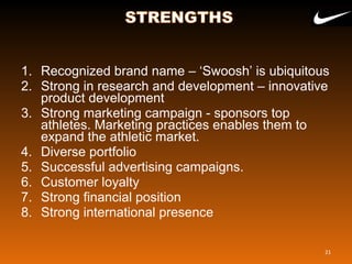 1. Recognized brand name – ‘Swoosh’ is ubiquitous
2. Strong in research and development – innovative
product development
3. Strong marketing campaign - sponsors top
athletes. Marketing practices enables them to
expand the athletic market.
4. Diverse portfolio
5. Successful advertising campaigns.
6. Customer loyalty
7. Strong financial position
8. Strong international presence
21
 