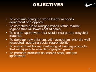 • To continue being the world leader in sports 
equipment and apparel.
• To complete brand reorganization within market 
regions that will lower cost of sales. 
• To create sportswear that would incorporate recycled 
material.
• To develop new alliances with companies who are well 
respected regarding social responsibility.
• To invest in additional marketing of existing products 
that will appeal to new demographic groups.
• To promote products as fashion wear, not just 
sportswear.
33
 