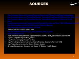 • http://investors.nikeinc.com/Investors/Financial-Reports-and-Filings/Annual-Reports/default.aspx
• http://investors.nikeinc.com/Theme/Nike/files/doc_financials/AnnualReports/2009/docs/Nike_2009_10-K.p
• http://investors.nikeinc.com/Theme/Nike/files/doc_financials/AnnualReports/2006/docs/10k.pdf
• http://
investing.businessweek.com/research/stocks/financials/financials.asp?ticker=NKE:US&dataset=incomeS
• http://finance.yahoo.com/q/is?s=NKE+Income+Statement&annual
• http://www.nike.com/nikeos/p/nike/en_US/?&ref
• Datamonitor.com – UMFK library sites
• http://en.wikipedia.org/wiki/List_of_most_populous_cities_in_India
• www.yahoofinance.com
• https://materials.proxyvote.com/Approved/654106/20090724/AR_44240/HTML2/default.htm
• http://en.wikipedia.org/wiki/Nike_timeline
• http://nikeinc.com/pages/history-heritage
• http://investing.money.msn.com/investments/financial-statements?symbol=NKE 
• http://www.nike.com/nikeos/p/nike/en_IN/store_locator 
• Strategic Management Concepts and Cases 13th
 Edition. Fred R. David.
41
 