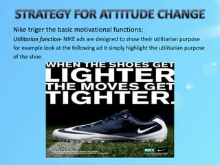 Nike triger the basic motivational functions:
Utilitarian function- NIKE ads are designed to show their utilitarian purpose
for example look at the following ad it simply highlight the utilitarian purpose
of the shoe.
 