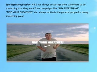Ego defensive function- NIKE ads always encourage their customers to do
something that they want.Their campaigns like “RISK EVERYTHING” ,
“FIND YOUR GREATNESS” etc. always motivate the general people for doing
something great.
 