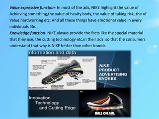 Value expressive function- In most of the ads, NIKE highlight the value of
Achieving something,the value of healty body, the value of taking risk, the of
Value hardworking etc. And all these things have emotional value in every
individuals life.
Knowledge function- NIKE always provide the facts like the special material
that they use, the cutting technology etc.in their ads so that the consumers
understand that why is NIKE better than other brands.
 