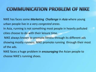 NIKE has faces some Marketing Challenge in Asia where young
urban people live in a very congested areas.
In Asia, running is not something most people in heavily polluted
cities choose to do with their leisure time.
NIKE always known to promote fitness through its different ads
showing mostly runners. NIKE promote running through their most
of the ads.
NIKE faces a huge problem in encouraging the Asian people to
choose NIKE’s running shoes.
 
