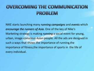 NIKE starts launching many running campaigns and events which
encourage the runners of Asia. One of the key of Nike's
Marketing strategy is making running a social event for young,
urban, image-conscious Asian people. All the ads are designed in
such a ways that shows the importance of running,the
importance of fitness,the importance of sports in the life of
every individual.
 