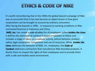 It's worth remembering that in the 1990s the global boycott campaign of Nike
was so successful that it has now become an object lesson in how giant
corporations can be brought to account by ordinary consumers.
After facing the boycott in 1990 , in response to working conditions in Nike
contracted factories in Indonesia and China.
NIKE, Inc. has create a code of ethics for all employees called Insides the Lines.
It defines the standards of conduct it expect employees to follow and
includes a range of topics on employee activity, ethical behavior, product
safety, legal compliance, competition and use of resources. While Insides the
Lines addresses the behavior of NIKE, Inc. employees, the Code of
Conduct addresses contractors that manufacture Nike-branded products. It
directs them to respect the rights of their employees and to provide them
with a safe and healthy work environment.
 