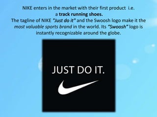 NIKE enters in the market with their first product i.e.
a track running shoes.
The tagline of NIKE "Just do it" and the Swoosh logo make it the
most valuable sports brand in the world. Its “Swoosh” logo is
instantly recognizable around the globe.
 