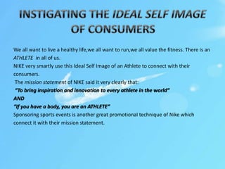 We all want to live a healthy life,we all want to run,we all value the fitness. There is an
ATHLETE in all of us.
NIKE very smartly use this Ideal Self Image of an Athlete to connect with their
consumers.
The mission statement of NIKE said it very clearly that:
“To bring inspiration and innovation to every athlete in the world”
AND
“If you have a body, you are an ATHLETE”
Sponsoring sports events is another great promotional technique of Nike which
connect it with their mission statement.
 