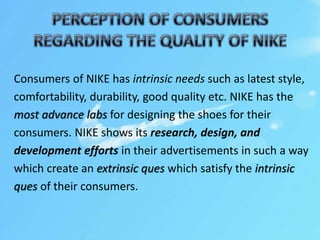 Consumers of NIKE has intrinsic needs such as latest style,
comfortability, durability, good quality etc. NIKE has the
most advance labs for designing the shoes for their
consumers. NIKE shows its research, design, and
development efforts in their advertisements in such a way
which create an extrinsic ques which satisfy the intrinsic
ques of their consumers.
 