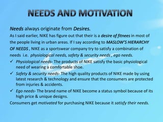 Needs always originate from Desires.
As I said earlier, NIKE has figure out that their is a desire of fitnees in most of
the people living in urban areas. If I say according to MASLOW’S HIERARCHY
OF NEEDS , NIKE as a sportswear company try to satisfy a combination of
needs i.e. physiological needs, safety & security needs , ego needs.
 Physiological needs- The products of NIKE satisfy the basic physiological
need of wearing a comfortable shoe.
 Safety & security needs- The high quality products of NIKE made by using
latest research & technology and ensure that the consumers are protected
from injuries & accidents.
 Ego needs- The brand name of NIKE become a status symbol because of its
high price & unique designs.
Consumers get motivated for purchasing NIKE because it satisfy their needs.
 